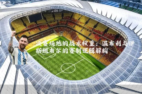 决赛场地的战术权重:温布利与伊斯坦布尔的赛制逻辑解构